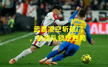 武磊凌空斩破门,助球队锁定胜局