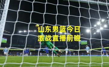 山东男篮今日激战直播前瞻