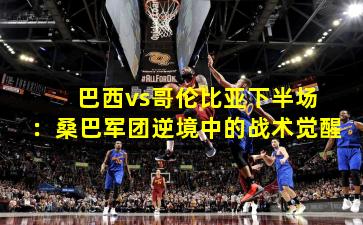 巴西vs哥伦比亚下半场:桑巴军团逆境中的战术觉醒