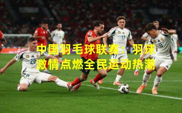 中国羽毛球联赛:羽球激情点燃全民运动热潮