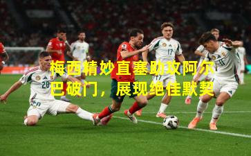 梅西精妙直塞助攻阿尔巴破门,展现绝佳默契