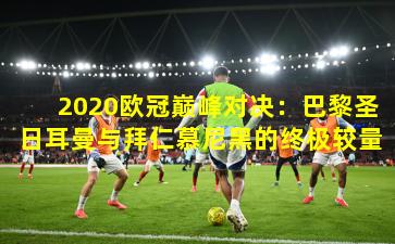 2020欧冠巅峰对决:巴黎圣日耳曼与拜仁慕尼黑的终极较量