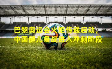 巴黎奥运会火炬传递启动,中国健儿备战进入冲刺阶段